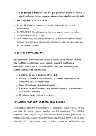 5. Los badges o medallas con los que podremos evaluar o premiar a
nuestros alumnos por sus progresos y logros para motivarles en su día a día.
1.7 TIPOS DE PERFILES EN EDMODO:
a. EL PROFESORADO: Que es el encargado de crear los grupos y de
administrarlos.
b. EL ALUMNADO: Que sólo puede unirse a los grupos, no puede crearlos,
siempre que conozca el código
c. LOS PARIENTES: Los padres y madres de los estudiantes también pueden
acceder a Edmodo, para ello necesitan conocer el código para parientes que
le corresponde a su hijo/a.
1.8 EDMODO-SOFTWARELI BRE
Esta denominado del software que respeta la libertad de las personas usuarias
para modificar el contenido al usarlo, copiarlo, estudiarlo, modificarlo y
redistribuirlo libremente a lo que software libre no es igual a software gratis.
Existen 4 libertades de software libre:
a. La libertad de usar el programa con libertad.
b. Libertad de estudiarla para saber cómo funciona el programa para así
adaptarlo a todas las necesidades.
c. Es un código fuente para distribuir copias.
d. La libertad de modificar el programa y hacerlas públicas para que toda la
comunidad se beneficie.
e. El software puede venderse o ser gratis.
1.9 RAZONES PARA USAR LA PLATAFORMA EDMODO
Facilidad para compartir documentos con los estudiantes, se puede enviar “tareas”
con fecha de entrega, realizar pruebas para los estudiantes: Tipo múltiples,
preguntas cortas, preguntas largas, diseñar cuestionarios para recoger información
de los estudiantes, trabajar y diseñar diarios de aprendizaje definir el rol que cada
integrante del grupo posee, crear pequeños grupos de estudiantes para
 