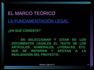 EL MARCO TEÓRICO
LA FUNDAMENTACIÓN LEGAL
¿EN QUÉ CONSISTE?
EN SELECCIONAR Y CITAR DE LOS
DOCUMENTOS LEGALES EL TEXTO DE LOS
ARTÍCULOS, NUMERALES, LITERALES, ETC.
QUE SE REFIEREN Y APOYAN A LA
REALIZACIÓN DEL PROYECTO.
Moises Logrono G 11
 