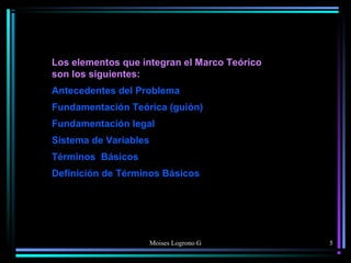 Moises Logrono G
Los elementos que integran el Marco Teórico
son los siguientes:
Antecedentes del Problema
Fundamentación Teórica (guión)
Fundamentación legal
Sistema de Variables
Términos Básicos
Definición de Términos Básicos
5
 