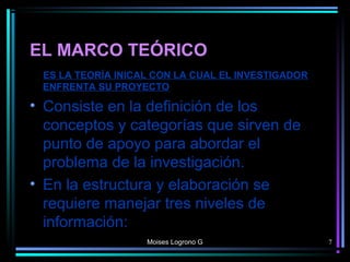 EL MARCO TEÓRICO
ES LA TEORÍA INICAL CON LA CUAL EL INVESTIGADOR
ENFRENTA SU PROYECTO
• Consiste en la definición de los
conceptos y categorías que sirven de
punto de apoyo para abordar el
problema de la investigación.
• En la estructura y elaboración se
requiere manejar tres niveles de
información:
Moises Logrono G 7
 