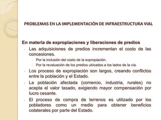PROBLEMAS EN LA IMPLEMENTACIÓN DE INFRAESTRUCTURA VIAL



En materia de expropiaciones y liberaciones de predios
 • Las adquisiciones de predios incrementan el costo de las
   concesiones.
     •   Por la inclusión del costo de la expropiación.
     •   Por la revaluación de los predios ubicados a los lados de la vía.
•   Los proceso de expropiación son largos, creando conflictos
    entre la población y el Estado.
•   La población afectada (comercio, industria, rurales) no
    acepta el valor tasado, exigiendo mayor compensación por
    lucro cesante.
•   El proceso de compra de terrenos es utilizado por los
    pobladores como un medio para obtener beneficios
    colaterales por parte del Estado.
 