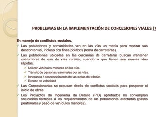 PROBLEMAS EN LA IMPLEMENTACIÓN DE CONCESIONES VIALES (3

En manejo de conflictos sociales.
 Las poblaciones y comunidades ven en las vías un medio para mostrar sus
  descontentos, incluso con fines políticos (toma de carreteras).
 Las poblaciones ubicadas en las cercanías de carreteras buscan mantener
  costumbres de uso de vías rurales, cuando lo que tienen son nuevas vías
  rápidas.
       Utilizan vehículos menores en las vías.
       Tránsito de personas y animales por las vías.
       Ignorancia / desconocimiento de las reglas de tránsito
       Exceso de velocidad
 Las Concesionarias se excusan detrás de conflictos sociales para posponer el
  inicio de obras.
 Los Proyectos de Ingeniería de Detalle (PID) aprobados no contemplan
  soluciones técnicas a los requerimientos de las poblaciones afectadas (pasos
  peatonales y paso de vehículos menores).
 