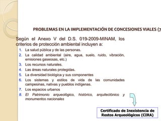 PROBLEMAS EN LA IMPLEMENTACIÓN DE CONCESIONES VIALES (7

Según el Anexo V del D.S. 019-2009-MINAM, los
criterios de protección ambiental incluyen a:
 1. La salud pública y de las personas.
 2. La calidad ambiental (aire, agua, suelo, ruido, vibración,
    emisiones gaseosas, etc.)
 3. Los recursos naturales.
 4. Las áreas naturales protegidas.
 5. La diversidad biológica y sus componentes
 6. Los sistemas y estilos de vida de las comunidades
    campesinas, nativas y pueblos indígenas.
 7. Los espacios urbanos
 8. El Patrimonio arqueológico, histórico, arquitectónico y
    monumentos nacionales


                                                Certificado de Inexistencia de
                                                Restos Arqueológicos (CIRA)
 