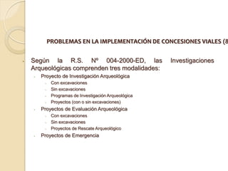 PROBLEMAS EN LA IMPLEMENTACIÓN DE CONCESIONES VIALES (8


•   Según la R.S. Nº 004-2000-ED, las                   Investigaciones
    Arqueológicas comprenden tres modalidades:
    •   Proyecto de Investigación Arqueológica
         •    Con excavaciones
         •    Sin excavaciones
         •    Programas de Investigación Arqueológica
         •    Proyectos (con o sin excavaciones)
    •   Proyectos de Evaluación Arqueológica
         •    Con excavaciones
         •    Sin excavaciones
         •    Proyectos de Rescate Arqueológico
    •   Proyectos de Emergencia
 