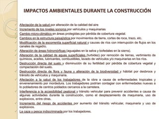 IMPACTOS AMBIENTALES DURANTE LA CONSTRUCCIÓN

   Afectación de la salud por alteración de la calidad del aire
   Incremento de los niveles sonoros por vehículos y maquinarias
   Cambio micro-climático en áreas protegidas por pérdida de cobertura vegetal.
   Cambios en la estructura paisajística por movimientos de tierra, cortes de roca, trazo, etc.
   Modificación de la escorrentía superficial natural y cauces de ríos con interrupción de flujos en los
    canales de regadío.
   Alteración de áreas hidromórficas (aguajales en la selva y bofedales en la sierra).
   Alteración de la calidad de aguas superficiales (turbidez) por remoción de tierras, vertimiento de
    químicos, aceites, lubricantes, combustibles, lavado de vehículos y/o maquinarias en los ríos.
   Destrucción directa del suelo y disminución de su fertilidad por pérdida de cobertura vegetal y
    compactación del suelo.
   Destrucción directa de flora y fauna y alteración de la biodiversidad y hábitat por desbroce y
    tránsito de vehículos y maquinaria.
   Afectación a la salud de los trabajadores de la obra a causa de enfermedades tropicales y
    envenenamiento por mordedura. Los trabajadores podrían contagiar con enfermedades nuevas a
    lo pobladores de centros poblados cercanos a la carretera.
   Interferencia a la accesibilidad peatonal y tránsito vehicular para prevenir accidentes a causa de
    algunas actividades durante la construcción, como el desplazamiento de maquinaria, uso de
    explosivos, entre otras.
   Incremento del riesgo de accidentes por aumento del tránsito vehicular, maquinaria y uso de
    explosivos.
   La caza y pesca indiscriminada por los trabajadores.
 