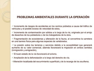 PROBLEMAS AMBIENTALES DURANTE LA OPERACIÓN

 Incremento de riesgos de accidentes en los centros poblados a causa del tráfico de
vehículos y el posible exceso de velocidad de estos.
 Incremento de contaminación por sólidos a lo largo de la vía, originado por el arrojo
de desechos de los pobladores o de los trabajadores de la obra.
 Fragmentación de ecosistemas y alteración de la fauna, al convertirse la carretera
en una barrera física para algunas especies de vertebrados.
 La presión sobre los terrenos y servicios debido a la accesibilidad que generará
aumento de su valor comercial, además favorecerá la migración en ambos sentidos
(inmigración y emigración),
 El buen estado de la vía favorecerá al turismo.
 Ampliación de la deforestación a lo largo del derecho de vía.
Alteración localizada del escurrimiento superficial y de la recarga de los acuíferos.
 