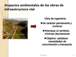 Impactos ambientales de las obras de
infraestructura vial

                              Obra de ingeniería:
                         de carácter permanente y
                                  continuo
                            Atravieza un territorio,
 Infraestructura vial        mínimas desviaciones
                             Objetivo: satisfacer
                               necesidades de
                          comunicación y transporte.



                        23/11/2012                      122
 