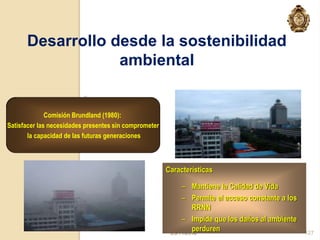 Desarrollo desde la sostenibilidad
                  ambiental


              Comisión Brundland (1980):
Satisfacer las necesidades presentes sin comprometer
       la capacidad de las futuras generaciones



                                                       Características

                                                            – Mantiene la Calidad de Vida
                                                            – Permite el acceso constante a los
                                                                RRNN
                                                            – Impide que los daños al ambiente
                                                                perduren
                                                        23/11/2012                                127
 