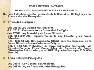 MARCO INSTITUCIONAL Y LEGAL

         LINEAMIENTOS Y DISPOSICIONES GENERALES AMBIENTALES :
Normas Aplicables a la Conservación de la Diversidad Biológica y a las
   Áreas Naturales Protegidas.-

   Diversidad Biológica :

    -Ley 28611: Ley General del Ambiente.
    -R.L. 26181: Convenio sobre Diversidad Biológica.
    -Ley 27308: Ley Forestal y de Fauna Silvestre.
    -D.S. 014-2001-AG: Reglamento de la Ley Forestal y de Fauna
     Silvestre.
    -R.M. 1082-90-AG: Categorización Oficial para las Especies de la
     Fauna Silvestre Amenazadas o en Peligro.
    -D.S. 013-99-AG: Prohibición de Caza, Extracción, Transporte y/o
     Exportación con Fines Comerciales de Especies de Fauna
     Silvestre No Autorizadas por el INRENA y actualizada por D.S. 034-
     2004-AG.

   Áreas Naturales Protegidas :

    -Ley 28611 : Ley General del Ambiente.
    -Ley 26834: Ley de Áreas Naturales Protegidas.
 