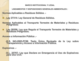 MARCO INSTITUCIONAL Y LEGAL

         LINEAMIENTOS Y DISPOSICIONES GENERALES AMBIENTALES :

Normas Aplicables a Residuos Sólidos .-

   Ley 27314: Ley General de Residuos Sólidos.

Normas Aplicables al Transporte Terrestre de Materiales y Residuos
   Peligrosos:

   Ley 28256: Ley que Regula el Transporte Terrestre de Materiales y
    Residuos Peligrosos.

Acceso a Información Pública .-

    -D.S. 043-2003-PCM: Texto Único Revisado de la Ley sobre
     Transparencia y Acceso a información Pública.

Explosivos .-

    -D.L. 25707: Ley que Declara en Emergencia el Uso de Explosivos
     para Uso Civil.
 