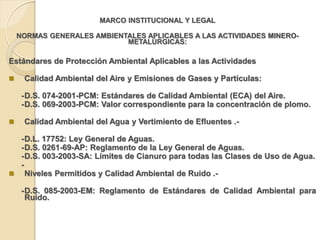 MARCO INSTITUCIONAL Y LEGAL

    NORMAS GENERALES AMBIENTALES APLICABLES A LAS ACTIVIDADES MINERO-
                            METALÚRGICAS:

Estándares de Protección Ambiental Aplicables a las Actividades

    Calidad Ambiental del Aire y Emisiones de Gases y Partículas:

     - D.S. 074-2001-PCM: Estándares de Calidad Ambiental (ECA) del Aire.
     - D.S. 069-2003-PCM: Valor correspondiente para la concentración de plomo.

    Calidad Ambiental del Agua y Vertimiento de Efluentes .-

  - D.L. 17752: Ley General de Aguas.
  - D.S. 0261-69-AP: Reglamento de la Ley General de Aguas.
  - D.S. 003-2003-SA: Límites de Cianuro para todas las Clases de Uso de Agua.
  -
 Niveles Permitidos y Calidad Ambiental de Ruido .-

     - D.S. 085-2003-EM: Reglamento de Estándares de Calidad Ambiental para
       Ruido.
 