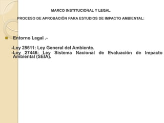 MARCO INSTITUCIONAL Y LEGAL

      PROCESO DE APROBACIÓN PARA ESTUDIOS DE IMPACTO AMBIENTAL:




   Entorno Legal .-

    -Ley 28611: Ley General del Ambiente.
    -Ley 27446: Ley Sistema Nacional de Evaluación de Impacto
     Ambiental (SEIA).
 