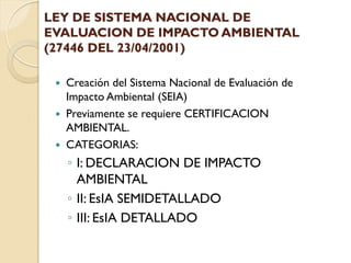 LEY DE SISTEMA NACIONAL DE
EVALUACION DE IMPACTO AMBIENTAL
(27446 DEL 23/04/2001)

    Creación del Sistema Nacional de Evaluación de
     Impacto Ambiental (SEIA)
    Previamente se requiere CERTIFICACION
     AMBIENTAL.
    CATEGORIAS:
     ◦ I: DECLARACION DE IMPACTO
       AMBIENTAL
     ◦ II: EsIA SEMIDETALLADO
     ◦ III: EsIA DETALLADO
 