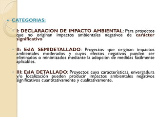    CATEGORIAS:

    ◦ I: DECLARACION DE IMPACTO AMBIENTAL: Para proyectos
      que no originan impactos ambientales negativos de carácter
      significativo

    ◦ II: EsIA SEMIDETALLADO: Proyectos que originan impactos
      ambientales moderados y cuyos efectos negativos pueden ser
      eliminados o minimizados mediante la adopción de medidas fácilmente
      aplicables.

    ◦ III: EsIA DETALLADO: Proyectos cuya características, envergadura
      y/o localización pueden producir impactos ambientales negativos
      significativos cuantitativamente y cualitativamente.
 