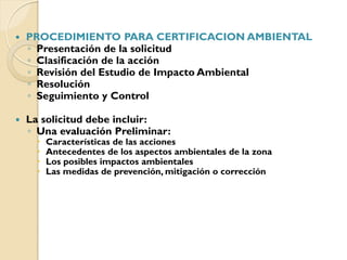    PROCEDIMIENTO PARA CERTIFICACION AMBIENTAL
    ◦ Presentación de la solicitud
    ◦ Clasificación de la acción
    ◦ Revisión del Estudio de Impacto Ambiental
    ◦ Resolución
    ◦ Seguimiento y Control

   La solicitud debe incluir:
    ◦ Una evaluación Preliminar:
         Características de las acciones
         Antecedentes de los aspectos ambientales de la zona
         Los posibles impactos ambientales
         Las medidas de prevención, mitigación o corrección
 
