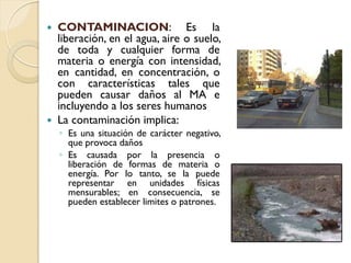    CONTAMINACION: Es la
    liberación, en el agua, aire o suelo,
    de toda y cualquier forma de
    materia o energía con intensidad,
    en cantidad, en concentración, o
    con características tales que
    pueden causar daños al MA e
    incluyendo a los seres humanos
   La contaminación implica:
    ◦ Es una situación de carácter negativo,
      que provoca daños
    ◦ Es causada por la presencia o
      liberación de formas de materia o
      energía. Por lo tanto, se la puede
      representar en unidades físicas
      mensurables; en consecuencia, se
      pueden establecer limites o patrones.
 