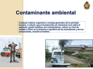 Contaminante ambiental
 Cualquier materia, organismo o energía generados de la actividad
 humana, o natural, que al incorporarse y/o interactuar en/o sobre el
 ambiente, puede modificar sus características, reducir su nivel de
 calidad e influir en la dinámica o equilibrio de los ecosistemas y de sus
 componentes, incluido el hombre.




                                   23/11/2012                                16
 