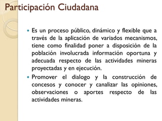 Participación Ciudadana

      Es un proceso público, dinámico y flexible que a
       través de la aplicación de variados mecanismos,
       tiene como finalidad poner a disposición de la
       población involucrada información oportuna y
       adecuada respecto de las actividades mineras
       proyectadas y en ejecución.
      Promover el dialogo y la construcción de
       concesos y conocer y canalizar las opiniones,
       observaciones o aportes respecto de las
       actividades mineras.
 