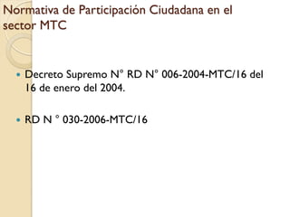 Normativa de Participación Ciudadana en el
sector MTC


     Decreto Supremo N° RD N° 006-2004-MTC/16 del
      16 de enero del 2004.

     RD N ° 030-2006-MTC/16
 