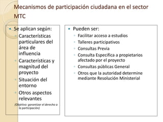 Mecanismos de participación ciudadana en el sector
    MTC
   Se aplican según:                       Pueden ser:
    ◦ Características                        ◦ Facilitar acceso a estudios
      particulares del                       ◦ Talleres participativos
      área de                                ◦ Consultas Previa
      influencia                             ◦ Consulta Especifica a propietarios
    ◦ Características y                        afectado por el proyecto
      magnitud del                           ◦ Consultas públicas General
      proyecto                               ◦ Otros que la autoridad determine
    ◦ Situación del                            mediante Resolución Ministerial
      entorno
    ◦ Otros aspectos
      relevantes
    (Objetivo: garantizar el derecho a
       la participación)
 
