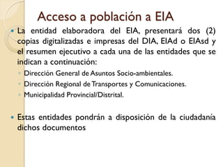 Acceso a población a EIA
   La entidad elaboradora del EIA, presentará dos (2)
    copias digitalizadas e impresas del DIA, EIAd o EIAsd y
    el resumen ejecutivo a cada una de las entidades que se
    indican a continuación:
    ◦ Dirección General de Asuntos Socio-ambientales.
    ◦ Dirección Regional de Transportes y Comunicaciones.
    ◦ Municipalidad Provincial/Distrital.


   Estas entidades pondrán a disposición de la ciudadanía
    dichos documentos
 