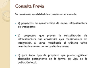 Consulta Previa
Se prevé esta modalidad de consulta en el caso de:

   a) proyectos de construcción de nueva infraestructura
    de transporte;

   b) proyectos que preven la rehabilitación de
    infraestructura que constituirá ejes multimodales de
    integración, al verse modificado el tránsito tanto
    cuantitativamente, como cualitativamente;

   c) para todo tipo de proyecto que pueda significar
    alteración permanente en la forma de vida de la
    población local.
 