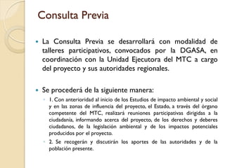 Consulta Previa

   La Consulta Previa se desarrollará con modalidad de
    talleres participativos, convocados por la DGASA, en
    coordinación con la Unidad Ejecutora del MTC a cargo
    del proyecto y sus autoridades regionales.

   Se procederá de la siguiente manera:
    ◦ 1. Con anterioridad al inicio de los Estudios de impacto ambiental y social
      y en las zonas de influencia del proyecto, el Estado, a través del órgano
      competente del MTC, realizará reuniones participativas dirigidas a la
      ciudadanía, informando acerca del proyecto, de los derechos y deberes
      ciudadanos, de la legislación ambiental y de los impactos potenciales
      producidos por el proyecto.
    ◦ 2. Se recogerán y discutirán los aportes de las autoridades y de la
      población presente.
 