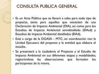 CONSULTA PUBLICA GENERAL

   Es un Acto Público que se llevará a cabo para todo tipo de
    proyecto, tanto para aquellos que necesiten de una
    Declaración de Impacto Ambiental (DIA), así como para los
    Estudios de Impacto Ambiental semidetallado (EIAsd) y
    Estudios de impacto Ambiental detallados (EIAd).
   Está a cargo de la DGASA - MTC, en coordinación con la
    Unidad Ejecutora del proyecto y la entidad que elabora el
    estudio.
   Se presentará a la ciudadanía el Proyecto y el Estudio de
    Impacto Ambiental en sus diferentes etapas y modalidades,
    registrándose las observaciones que formulen los
    participantes de la misma.
 