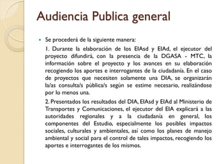 Audiencia Publica general
   Se procederá de la siguiente manera:
    1. Durante la elaboración de los EIAsd y EIAd, el ejecutor del
    proyecto difundirá, con la presencia de la DGASA - MTC, la
    información sobre el proyecto y los avances en su elaboración
    recogiendo los aportes e interrogantes de la ciudadanía. En el caso
    de proyectos que necesiten solamente una DIA, se organizarán
    la/as consulta/s pública/s según se estime necesario, realizándose
    por lo menos una.
    2. Presentados los resultados del DIA, EIAsd y EIAd al Ministerio de
    Transportes y Comunicaciones, el ejecutor del EIA explicará a las
    autoridades regionales y a la ciudadanía en general, los
    componentes del Estudio, especialmente los posibles impactos
    sociales, culturales y ambientales, así como los planes de manejo
    ambiental y social para el control de tales impactos, recogiendo los
    aportes e interrogantes de los mismos.
 