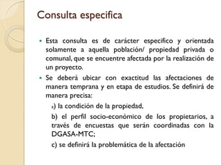 Consulta especifica

 Esta consulta es de carácter especifico y orientada
  solamente a aquella población/ propiedad privada o
  comunal, que se encuentre afectada por la realización de
  un proyecto.
 Se deberá ubicar con exactitud las afectaciones de
  manera temprana y en etapa de estudios. Se definirá de
  manera precisa:
    a) la condición de la propiedad,

    b) el perfil socio-económico de los propietarios, a
    través de encuestas que serán coordinadas con la
    DGASA-MTC;
    c) se definirá la problemática de la afectación
 