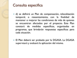 Consulta especifica

   d) se definirá un Plan de compensación, relocalización
    temporal, o reasentamiento, con la finalidad de
    mantener o mejorar las condiciones de vida de quienes
    se encuentran afectados por el proyecto. Este Plan
    constará de medidas específicas, organizadas en
    programas, que brindarán respuestas específicas para
    cada situación.

   El Plan deberá ser probado por la DGASA. La DGASA
    supervisará y evaluará la aplicación del mismo.
 