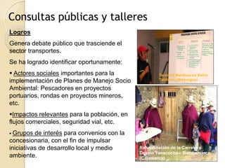 Consultas públicas y talleres
Logros
Genera debate público que trasciende el
sector transportes.
Se ha logrado identificar oportunamente:
 Actores sociales importantes para la               Terminal Marítimo en Bahía
implementación de Planes de Manejo Socio             Tablones (Moquegua)

Ambiental: Pescadores en proyectos
portuarios, rondas en proyectos mineros,
etc.
Impactos relevantes para la población, en
flujos comerciales, seguridad vial, etc.
 Grupos  de interés para convenios con la
concesionaria, con el fin de impulsar
iniciativas de desarrollo local y medio      Rehabilitación de la Carretera
                                             Desvío Yanacocha – Bambamarca.
ambiente.                                    (Cajamarca)
 