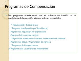 Programas de Compensación

   Son programas estructurados que se elaboran en función de las
    condiciones de la población afectada y de sus necesidades.

    ◦ * Regularización de la Tenencia;
    ◦ * Programa de Adquisición por Trato Directo;
    ◦ Programa de Adquisición por expropiación;
    ◦ Programa Indemnización asistida;
    ◦ *Programa de Habilitación de terreno y construcción de módulos;
    ◦ Programa de apoyo a la generación de ingresos;
    ◦ * Programas de Reasentamiento;
    (* Programas que usualmente se implementan)
 