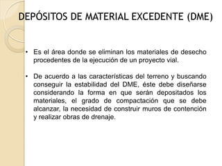 DEPÓSITOS DE MATERIAL EXCEDENTE (DME)


 • Es el área donde se eliminan los materiales de desecho
   procedentes de la ejecución de un proyecto vial.

 • De acuerdo a las características del terreno y buscando
   conseguir la estabilidad del DME, éste debe diseñarse
   considerando la forma en que serán depositados los
   materiales, el grado de compactación que se debe
   alcanzar, la necesidad de construir muros de contención
   y realizar obras de drenaje.
 