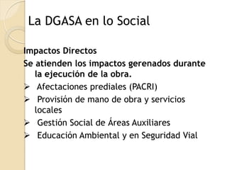La DGASA en lo Social

Impactos Directos
Se atienden los impactos gerenados durante
   la ejecución de la obra.
 Afectaciones prediales (PACRI)
 Provisión de mano de obra y servicios
   locales
 Gestión Social de Áreas Auxiliares
 Educación Ambiental y en Seguridad Vial
 