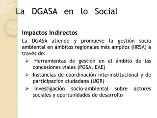 La DGASA en lo Social

 Impactos Indirectos
 La DGASA atiende y promueve la gestión socio
 ambiental en ámbitos regionales más amplios (IIRSA) a
 través de:
   Herramientas de gestión en el ámbito de las
     concesiones viales (PGSA, EAE)
   Instancias de coordinación interinstitucional y de
     participación ciudadana (UGR)
   Investigación socio-ambiental sobre actores
     sociales y oportunidades de desarrollo
 