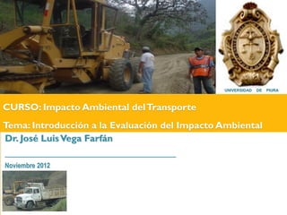 UNIVERSIDAD   DE   PIURA



CURSO: Impacto Ambiental del Transporte
Tema: Introducción a la Evaluación del Impacto Ambiental
Dr. José Luis Vega Farfán
_________________________________
Noviembre 2012
 