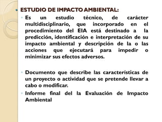    ESTUDIO DE IMPACTO AMBIENTAL:
    ◦ Es    un     estudio    técnico,   de    carácter
      multidisciplinario, que incorporado en el
      procedimiento del EIA está destinado a la
      predicción, identificación e interpretación de su
      impacto ambiental y descripción de la o las
      acciones que ejecutará para impedir o
      minimizar sus efectos adversos.

    ◦ Documento que describe las características de
      un proyecto o actividad que se pretende llevar a
      cabo o modificar.
    ◦ Informe final del la Evaluación de Impacto
      Ambiental
 
