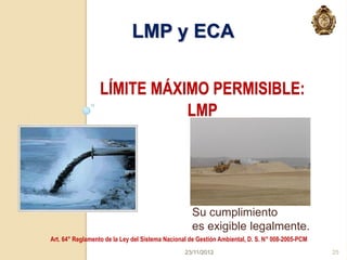 LMP y ECA

                  LÍMITE MÁXIMO PERMISIBLE:
                             LMP




                                                   Su cumplimiento
                                                   es exigible legalmente.
Art. 64° Reglamento de la Ley del Sistema Nacional de Gestión Ambiental, D. S. N° 008-2005-PCM
                                                 23/11/2012                                      25
 
