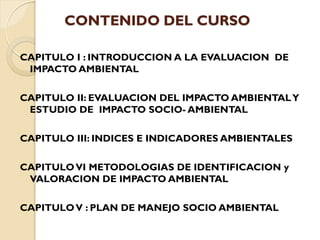 CONTENIDO DEL CURSO

CAPITULO I : INTRODUCCION A LA EVALUACION DE
 IMPACTO AMBIENTAL

CAPITULO II: EVALUACION DEL IMPACTO AMBIENTAL Y
 ESTUDIO DE IMPACTO SOCIO- AMBIENTAL

CAPITULO III: INDICES E INDICADORES AMBIENTALES

CAPITULO VI METODOLOGIAS DE IDENTIFICACION y
 VALORACION DE IMPACTO AMBIENTAL

CAPITULO V : PLAN DE MANEJO SOCIO AMBIENTAL
 