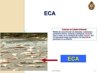 ECA

               Estándar de Calidad Ambiental
   Medida de concentración de elementos, sustancias o
   parámetros físicos, químicos y biológicos, en el aire,
   agua o suelo, en su condición de cuerpo receptor, que
   no representa riesgo significativo a la salud de las
   personas ni a su entorno.




                      ECA
  23/11/2012                                                32
 