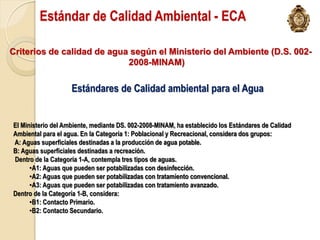 Estándar de Calidad Ambiental - ECA

Criterios de calidad de agua según el Ministerio del Ambiente (D.S. 002-
                            2008-MINAM)

                    Estándares de Calidad ambiental para el Agua


El Ministerio del Ambiente, mediante DS. 002-2008-MINAM, ha establecido los Estándares de Calidad
Ambiental para el agua. En la Categoría 1: Poblacional y Recreacional, considera dos grupos:
A: Aguas superficiales destinadas a la producción de agua potable.
B: Aguas superficiales destinadas a recreación.
Dentro de la Categoría 1-A, contempla tres tipos de aguas.
      •A1: Aguas que pueden ser potabilizadas con desinfección.
      •A2: Aguas que pueden ser potabilizadas con tratamiento convencional.
      •A3: Aguas que pueden ser potabilizadas con tratamiento avanzado.
Dentro de la Categoría 1-B, considera:
      •B1: Contacto Primario.
      •B2: Contacto Secundario.
 