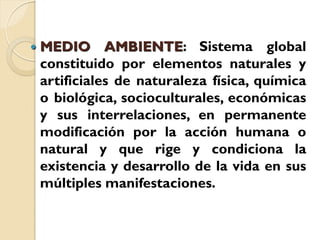    MEDIO AMBIENTE: Sistema global
    constituido por elementos naturales y
    artificiales de naturaleza física, química
    o biológica, socioculturales, económicas
    y sus interrelaciones, en permanente
    modificación por la acción humana o
    natural y que rige y condiciona la
    existencia y desarrollo de la vida en sus
    múltiples manifestaciones.
 