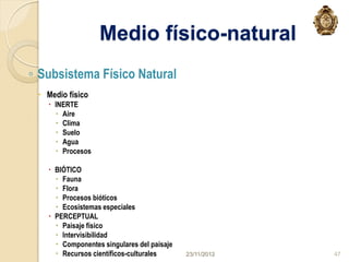 Medio físico-natural
◦ Subsistema Físico Natural
  Medio físico
    INERTE
      Aire
      Clima
      Suelo
      Agua
      Procesos

    BIÓTICO
      Fauna
      Flora
      Procesos bióticos
      Ecosistemas especiales
    PERCEPTUAL
      Paisaje físico
      Intervisibilidad
      Componentes singulares del paisaje
      Recursos científicos-culturales      23/11/2012   47
 