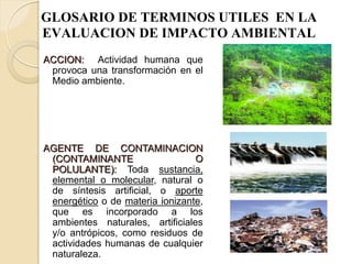 GLOSARIO DE TERMINOS UTILES EN LA
EVALUACION DE IMPACTO AMBIENTAL
ACCION: Actividad humana que
 provoca una transformación en el
 Medio ambiente.




AGENTE DE CONTAMINACION
 (CONTAMINANTE                   O
 POLULANTE): Toda sustancia,
 elemental o molecular, natural o
 de síntesis artificial, o aporte
 energético o de materia ionizante,
 que es incorporado a los
 ambientes naturales, artificiales
 y/o antrópicos, como residuos de
 actividades humanas de cualquier
 naturaleza.
 