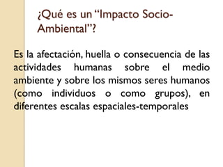 ¿Qué es un “Impacto Socio-
     Ambiental”?

Es la afectación, huella o consecuencia de las
actividades humanas sobre el medio
ambiente y sobre los mismos seres humanos
(como individuos o como grupos), en
diferentes escalas espaciales-temporales
 