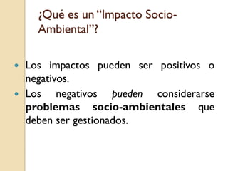 ¿Qué es un “Impacto Socio-
      Ambiental”?

   Los impactos pueden ser positivos o
    negativos.
   Los negativos pueden considerarse
    problemas socio-ambientales que
    deben ser gestionados.
 