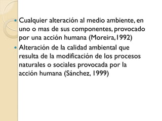 Cualquier alteración al medio ambiente, en
  uno o mas de sus componentes, provocado
  por una acción humana (Moreira,1992)
 Alteración de la calidad ambiental que
  resulta de la modificación de los procesos
  naturales o sociales provocada por la
  acción humana (Sánchez, 1999)
 