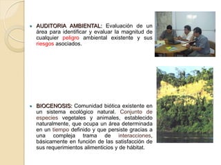    AUDITORIA AMBIENTAL: Evaluación de un
    área para identificar y evaluar la magnitud de
    cualquier peligro ambiental existente y sus
    riesgos asociados.




   BIOCENOSIS: Comunidad biótica existente en
    un sistema ecológico natural. Conjunto de
    especies vegetales y animales, establecido
    naturalmente, que ocupa un área determinada
    en un tiempo definido y que persiste gracias a
    una compleja trama de interacciones,
    básicamente en función de las satisfacción de
    sus requerimientos alimenticios y de hábitat.
 