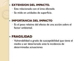    EXTENSION DEL IMPACTO.
    ◦ Esta relacionada con el área afectada
    ◦ Se mide en unidades de superficie.

   IMPORTANCIA DEL IMPACTO
    ◦ Es el peso relativo del efecto de una acción sobre el
      factor ambiental.


   FRAGILIDAD
    ◦ Vulnerabilidad o grado de susceptibilidad que tiene el
      medio a ser deteriorado ante la incidencia de
      determinadas actuaciones
 
